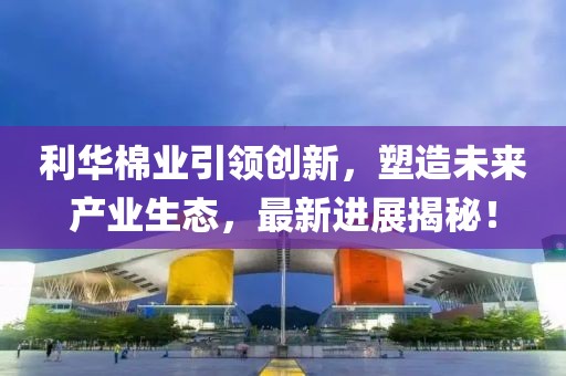 利華棉業(yè)引領(lǐng)創(chuàng)新，塑造未來產(chǎn)業(yè)生態(tài)，最新進(jìn)展揭秘！