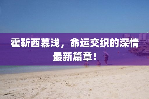 霍靳西慕淺，命運交織的深情最新篇章！