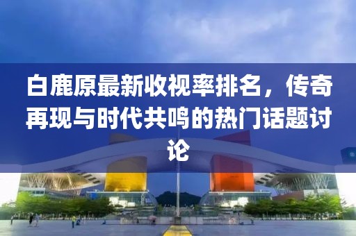 白鹿原最新收視率排名，傳奇再現(xiàn)與時(shí)代共鳴的熱門話題討論