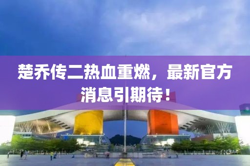 楚喬傳二熱血重燃，最新官方消息引期待！