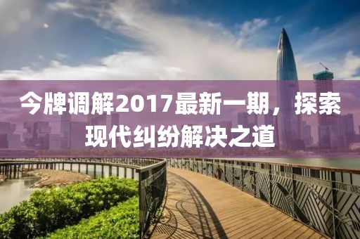 今牌調(diào)解2017最新一期，探索現(xiàn)代糾紛解決之道