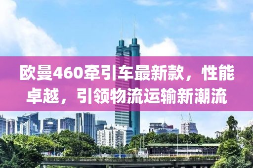 歐曼460牽引車最新款，性能卓越，引領(lǐng)物流運(yùn)輸新潮流