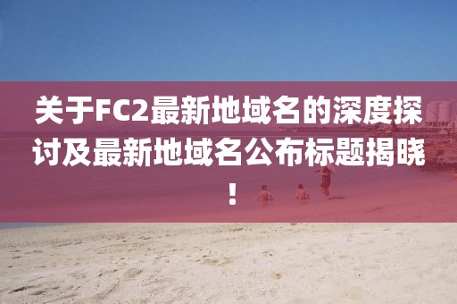 關(guān)于FC2最新地域名的深度探討及最新地域名公布標(biāo)題揭曉！