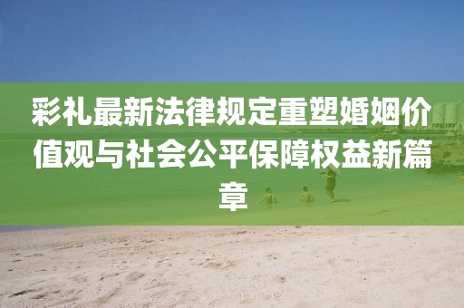 彩禮最新法律規(guī)定重塑婚姻價值觀與社會公平保障權益新篇章