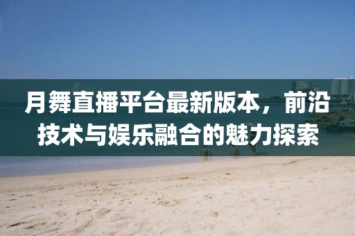 月舞直播平臺最新版本，前沿技術(shù)與娛樂融合的魅力探索