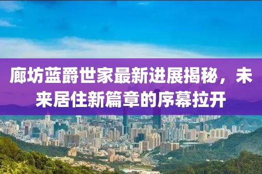 廊坊藍(lán)爵世家最新進(jìn)展揭秘，未來居住新篇章的序幕拉開