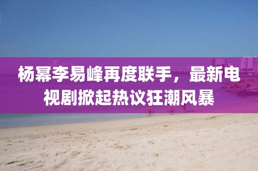 楊冪李易峰再度聯(lián)手，最新電視劇掀起熱議狂潮風暴