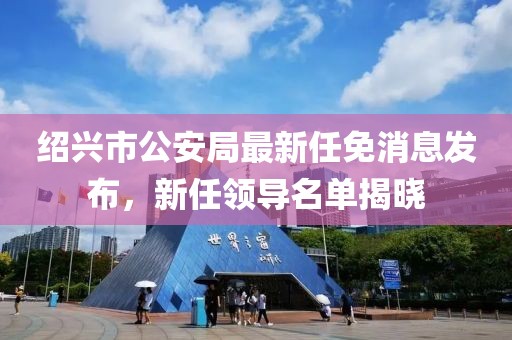 紹興市公安局最新任免消息發(fā)布，新任領(lǐng)導(dǎo)名單揭曉