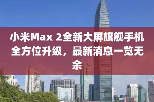 小米Max 2全新大屏旗艦手機全方位升級，最新消息一覽無余