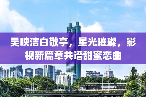 吳映潔白敬亭，星光璀璨，影視新篇章共譜甜蜜戀曲
