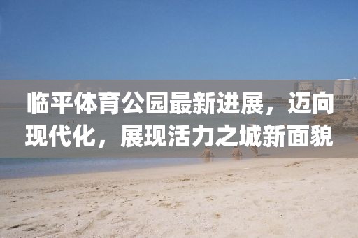 臨平體育公園最新進(jìn)展，邁向現(xiàn)代化，展現(xiàn)活力之城新面貌