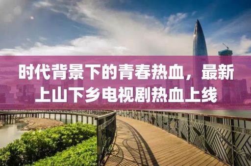 時(shí)代背景下的青春熱血，最新上山下鄉(xiāng)電視劇熱血上線