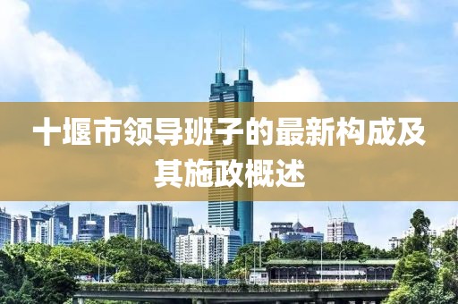 十堰市領(lǐng)導(dǎo)班子的最新構(gòu)成及其施政概述