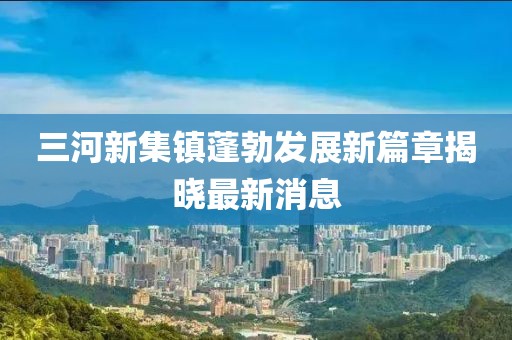 三河新集鎮(zhèn)蓬勃發(fā)展新篇章揭曉最新消息