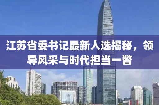 江蘇省委書記最新人選揭秘，領(lǐng)導(dǎo)風(fēng)采與時代擔(dān)當(dāng)一瞥