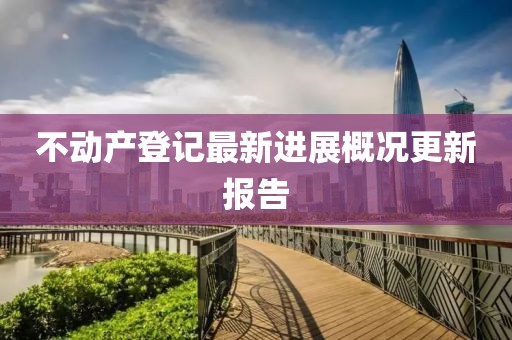 不動(dòng)產(chǎn)登記最新進(jìn)展概況更新報(bào)告