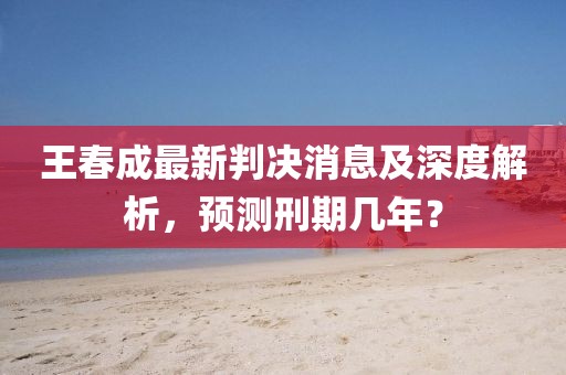 王春成最新判決消息及深度解析，預(yù)測(cè)刑期幾年？