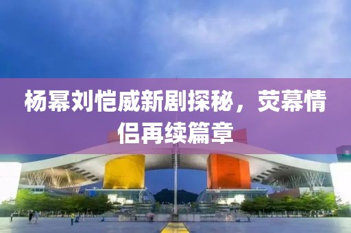 楊冪劉愷威新劇探秘，熒幕情侶再續(xù)篇章