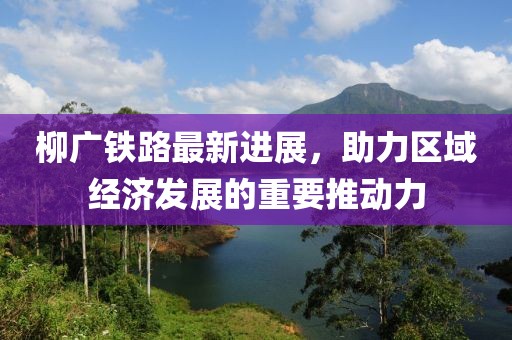 柳廣鐵路最新進(jìn)展，助力區(qū)域經(jīng)濟(jì)發(fā)展的重要推動(dòng)力