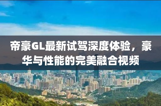 帝豪GL最新試駕深度體驗，豪華與性能的完美融合視頻