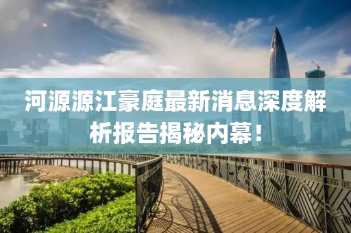 河源源江豪庭最新消息深度解析報告揭秘內(nèi)幕！