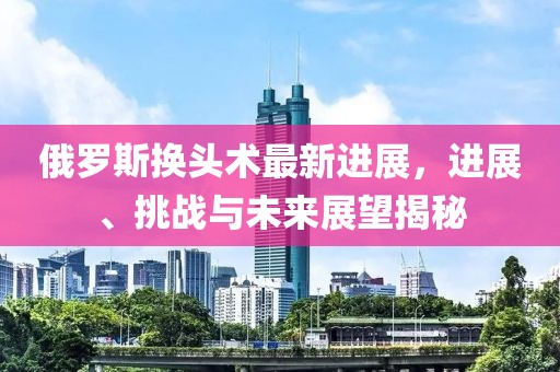 俄羅斯換頭術(shù)最新進(jìn)展，進(jìn)展、挑戰(zhàn)與未來(lái)展望揭秘