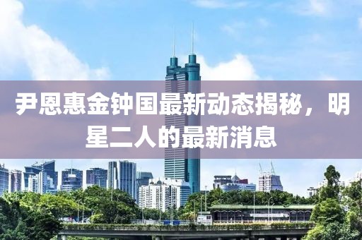 尹恩惠金鐘國最新動(dòng)態(tài)揭秘，明星二人的最新消息