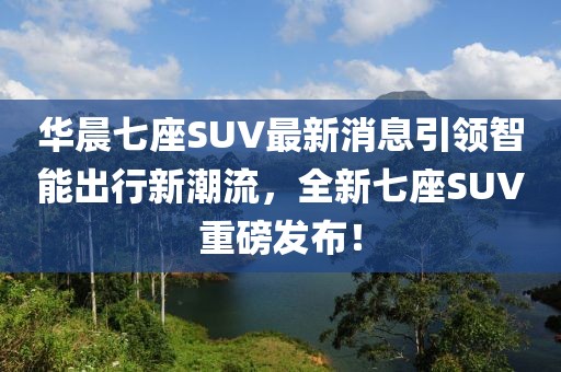 華晨七座SUV最新消息引領(lǐng)智能出行新潮流，全新七座SUV重磅發(fā)布！