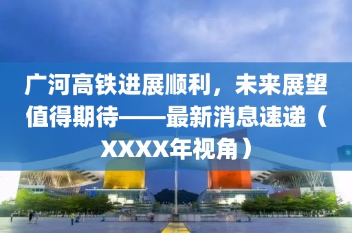 廣河高鐵進(jìn)展順利，未來展望值得期待——最新消息速遞（XXXX年視角）