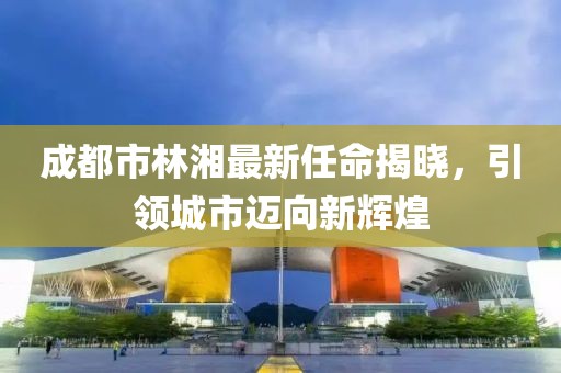 成都市林湘最新任命揭曉，引領(lǐng)城市邁向新輝煌