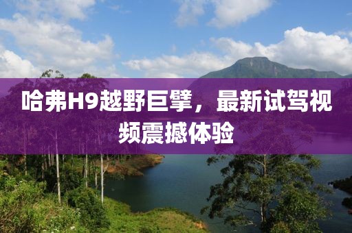 哈弗H9越野巨擘，最新試駕視頻震撼體驗(yàn)