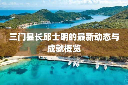 三門縣長(zhǎng)邱士明的最新動(dòng)態(tài)與成就概覽