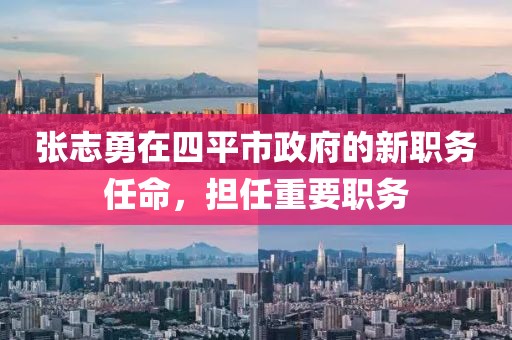 張志勇在四平市政府的新職務(wù)任命，擔(dān)任重要職務(wù)