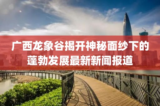 廣西龍象谷揭開神秘面紗下的蓬勃發(fā)展最新新聞報(bào)道