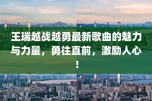 王瑞越戰(zhàn)越勇最新歌曲的魅力與力量，勇往直前，激勵人心！