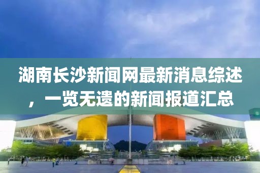 湖南長沙新聞網(wǎng)最新消息綜述，一覽無遺的新聞報道匯總
