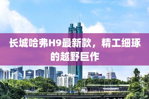長城哈弗H9最新款，精工細琢的越野巨作