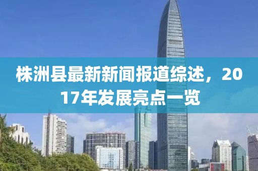 株洲縣最新新聞報(bào)道綜述，2017年發(fā)展亮點(diǎn)一覽