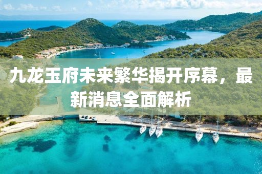 九龍玉府未來(lái)繁華揭開序幕，最新消息全面解析
