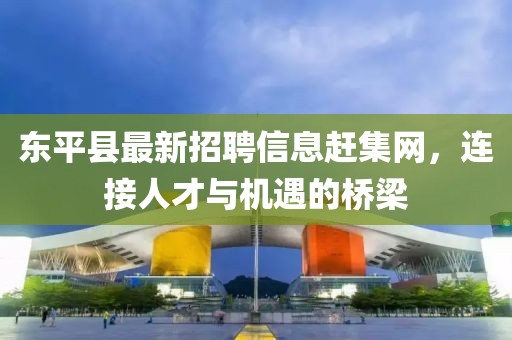 東平縣最新招聘信息趕集網(wǎng)，連接人才與機(jī)遇的橋梁