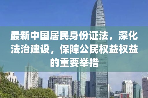 最新中國(guó)居民身份證法，深化法治建設(shè)，保障公民權(quán)益權(quán)益的重要舉措