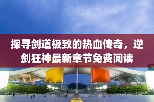 探尋劍道極致的熱血傳奇，逆劍狂神最新章節(jié)免費(fèi)閱讀