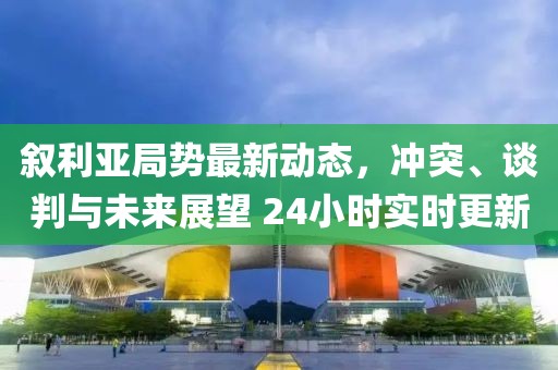 敘利亞局勢最新動態(tài)，沖突、談判與未來展望 24小時實(shí)時更新