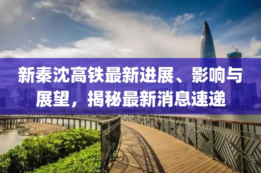 新秦沈高鐵最新進展、影響與展望，揭秘最新消息速遞