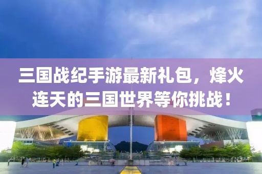 三國(guó)戰(zhàn)紀(jì)手游最新禮包，烽火連天的三國(guó)世界等你挑戰(zhàn)！