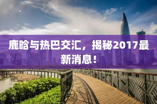 鹿晗與熱巴交匯，揭秘2017最新消息！