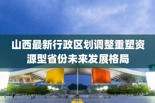 山西最新行政區(qū)劃調(diào)整重塑資源型省份未來發(fā)展格局