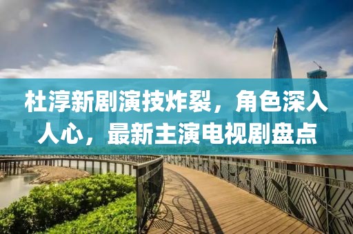 杜淳新劇演技炸裂，角色深入人心，最新主演電視劇盤點