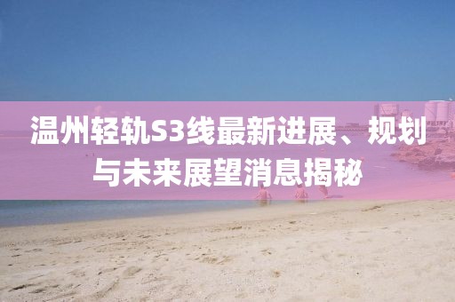 溫州輕軌S3線最新進展、規(guī)劃與未來展望消息揭秘