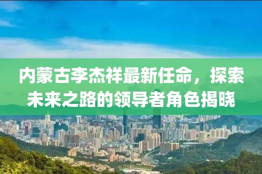 內(nèi)蒙古李杰祥最新任命，探索未來(lái)之路的領(lǐng)導(dǎo)者角色揭曉